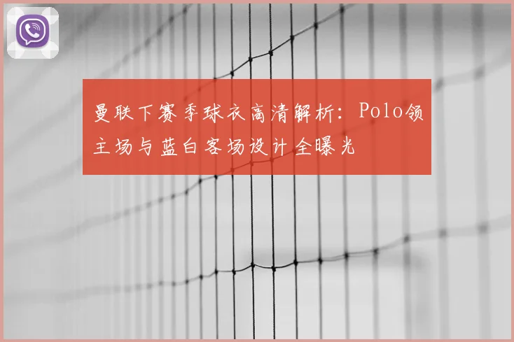 曼联下赛季球衣高清解析:Polo领主场与蓝白客场设计全曝光