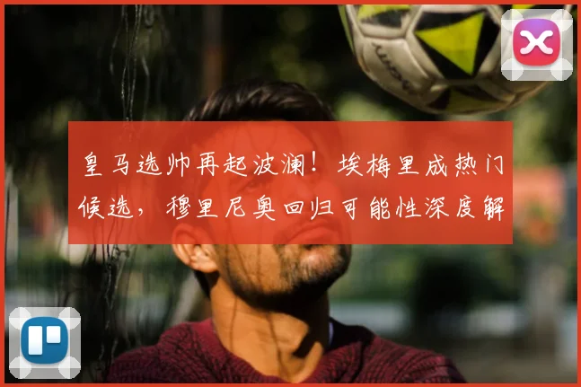 皇马选帅再起波澜!埃梅里成热门候选,穆里尼奥回归可能性深度解析