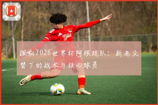 探秘2026世界杯阿根廷队:新老交替下的战术与核心球员
