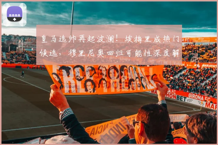 皇马选帅再起波澜！埃梅里成热门候选，穆里尼奥回归可能性深度解析
