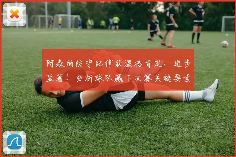 阿森纳防守纪律获温格肯定，进步显著！分析球队赢下决赛关键要素